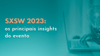 SXSW 2023: os principais insights do evento